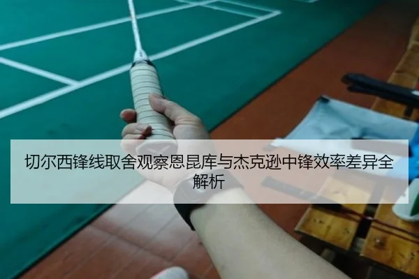 切尔西锋线取舍观察恩昆库与杰克逊中锋效率差异全解析